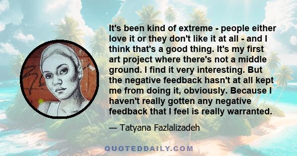 It's been kind of extreme - people either love it or they don't like it at all - and I think that's a good thing. It's my first art project where there's not a middle ground. I find it very interesting. But the negative 