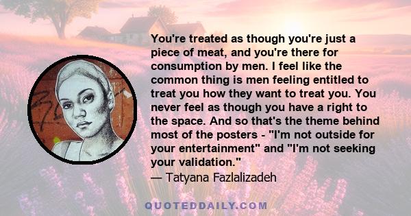 You're treated as though you're just a piece of meat, and you're there for consumption by men. I feel like the common thing is men feeling entitled to treat you how they want to treat you. You never feel as though you