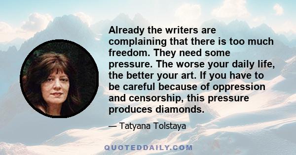 Already the writers are complaining that there is too much freedom. They need some pressure. The worse your daily life, the better your art. If you have to be careful because of oppression and censorship, this pressure