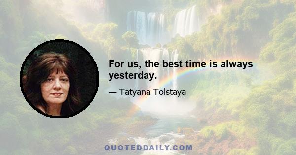 For us, the best time is always yesterday.