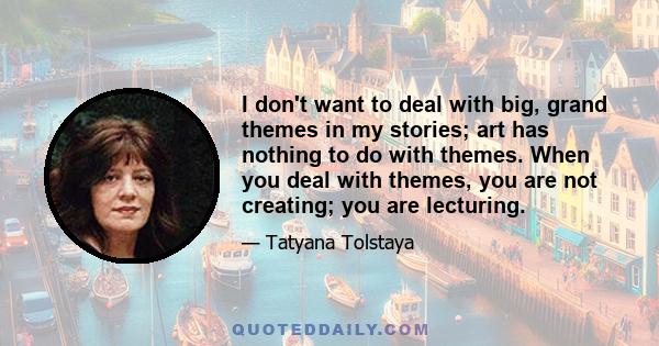 I don't want to deal with big, grand themes in my stories; art has nothing to do with themes. When you deal with themes, you are not creating; you are lecturing.