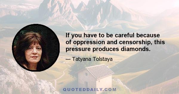 If you have to be careful because of oppression and censorship, this pressure produces diamonds.