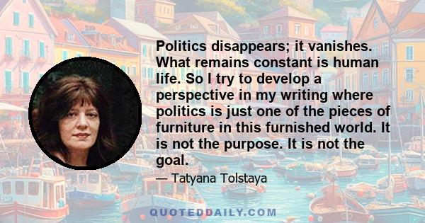 Politics disappears; it vanishes. What remains constant is human life. So I try to develop a perspective in my writing where politics is just one of the pieces of furniture in this furnished world. It is not the