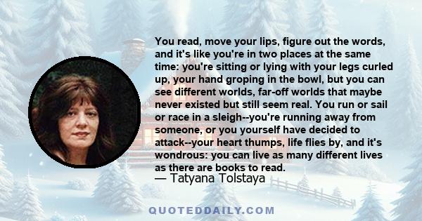 You read, move your lips, figure out the words, and it's like you're in two places at the same time: you're sitting or lying with your legs curled up, your hand groping in the bowl, but you can see different worlds,