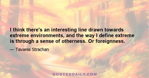 I think there's an interesting line drawn towards extreme environments, and the way I define extreme is through a sense of otherness. Or foreignness.