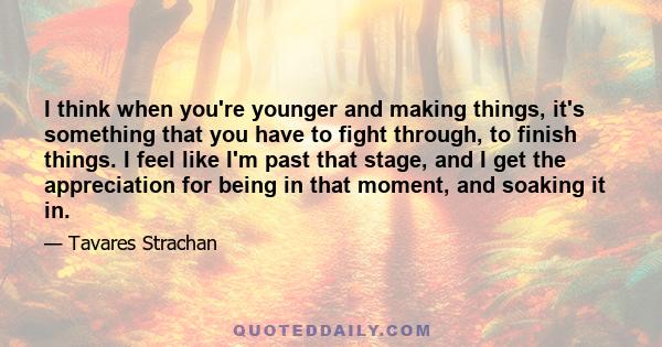 I think when you're younger and making things, it's something that you have to fight through, to finish things. I feel like I'm past that stage, and I get the appreciation for being in that moment, and soaking it in.