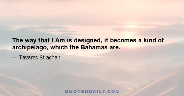 The way that I Am is designed, it becomes a kind of archipelago, which the Bahamas are.