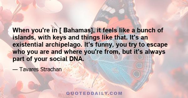 When you're in [ Bahamas], it feels like a bunch of islands, with keys and things like that. It's an existential archipelago. It's funny, you try to escape who you are and where you're from, but it's always part of your 