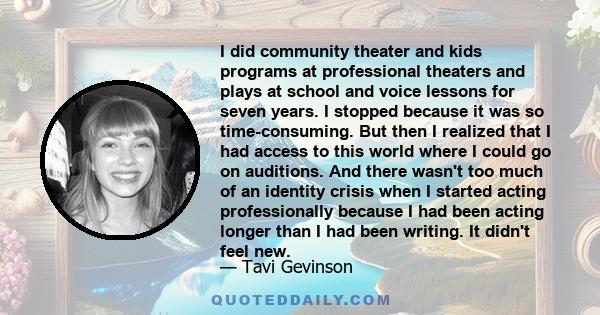 I did community theater and kids programs at professional theaters and plays at school and voice lessons for seven years. I stopped because it was so time-consuming. But then I realized that I had access to this world