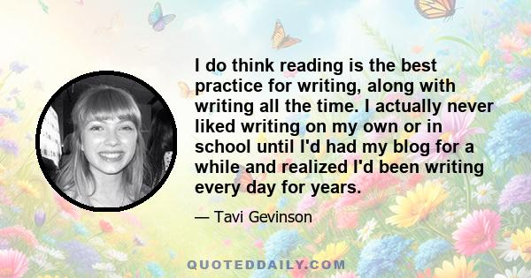 I do think reading is the best practice for writing, along with writing all the time. I actually never liked writing on my own or in school until I'd had my blog for a while and realized I'd been writing every day for