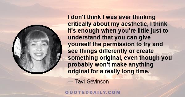 I don't think I was ever thinking critically about my aesthetic, I think it's enough when you're little just to understand that you can give yourself the permission to try and see things differently or create something