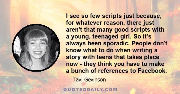 I see so few scripts just because, for whatever reason, there just aren't that many good scripts with a young, teenaged girl. So it's always been sporadic. People don't know what to do when writing a story with teens