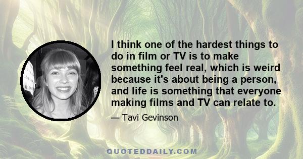 I think one of the hardest things to do in film or TV is to make something feel real, which is weird because it's about being a person, and life is something that everyone making films and TV can relate to.