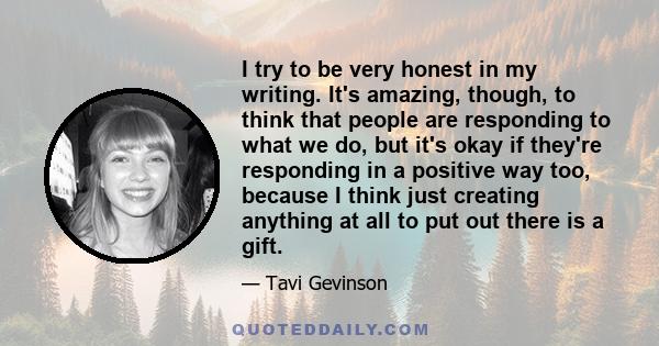 I try to be very honest in my writing. It's amazing, though, to think that people are responding to what we do, but it's okay if they're responding in a positive way too, because I think just creating anything at all to 