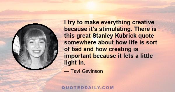 I try to make everything creative because it's stimulating. There is this great Stanley Kubrick quote somewhere about how life is sort of bad and how creating is important because it lets a little light in.