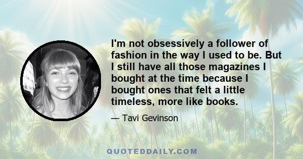 I'm not obsessively a follower of fashion in the way I used to be. But I still have all those magazines I bought at the time because I bought ones that felt a little timeless, more like books.