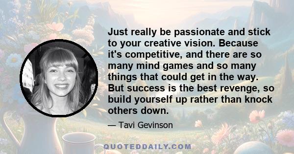 Just really be passionate and stick to your creative vision. Because it's competitive, and there are so many mind games and so many things that could get in the way. But success is the best revenge, so build yourself up 