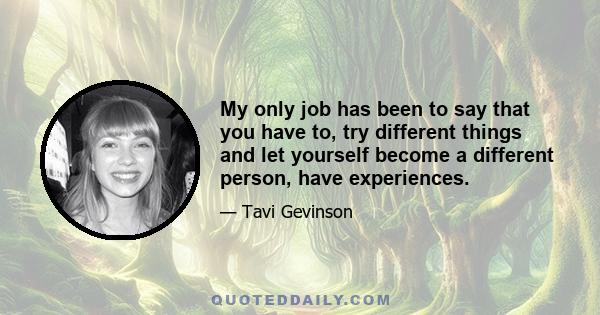 My only job has been to say that you have to, try different things and let yourself become a different person, have experiences.