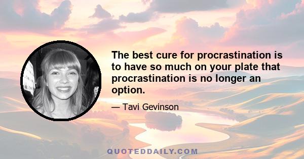 The best cure for procrastination is to have so much on your plate that procrastination is no longer an option.