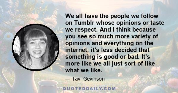 We all have the people we follow on Tumblr whose opinions or taste we respect. And I think because you see so much more variety of opinions and everything on the internet, it's less decided that something is good or