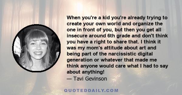 When you're a kid you're already trying to create your own world and organize the one in front of you, but then you get all insecure around 6th grade and don't think you have a right to share that. I think it was my