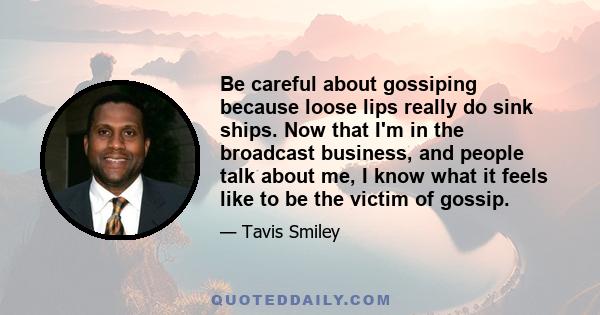 Be careful about gossiping because loose lips really do sink ships. Now that I'm in the broadcast business, and people talk about me, I know what it feels like to be the victim of gossip.