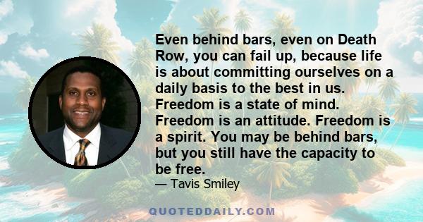 Even behind bars, even on Death Row, you can fail up, because life is about committing ourselves on a daily basis to the best in us. Freedom is a state of mind. Freedom is an attitude. Freedom is a spirit. You may be