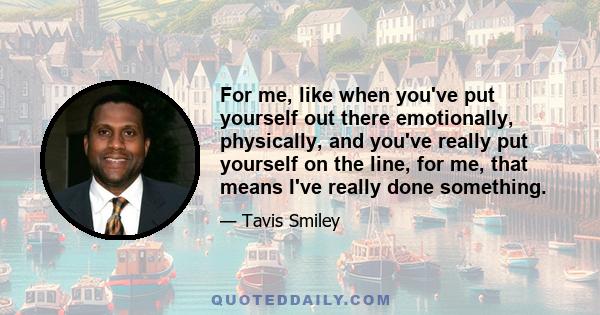 For me, like when you've put yourself out there emotionally, physically, and you've really put yourself on the line, for me, that means I've really done something.