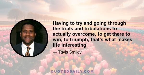 Having to try and going through the trials and tribulations to actually overcome, to get there to win, to triumph, that's what makes life interesting