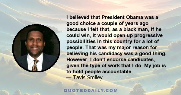 I believed that President Obama was a good choice a couple of years ago because I felt that, as a black man, if he could win, it would open up progressive possibilities in this country for a lot of people. That was my