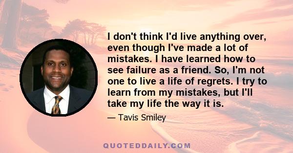 I don't think I'd live anything over, even though I've made a lot of mistakes. I have learned how to see failure as a friend. So, I'm not one to live a life of regrets. I try to learn from my mistakes, but I'll take my