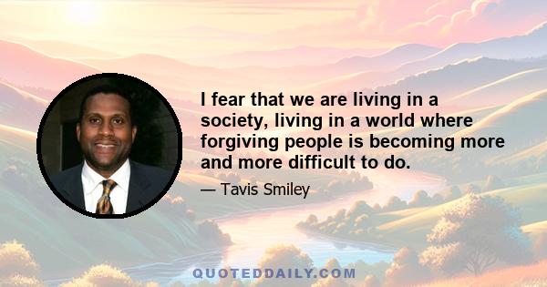 I fear that we are living in a society, living in a world where forgiving people is becoming more and more difficult to do.