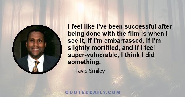 I feel like I've been successful after being done with the film is when I see it, if I'm embarrassed, if I'm slightly mortified, and if I feel super-vulnerable, I think I did something.