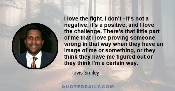 I love the fight. I don't - it's not a negative, it's a positive, and I love the challenge. There's that little part of me that I love proving someone wrong in that way when they have an image of me or something, or