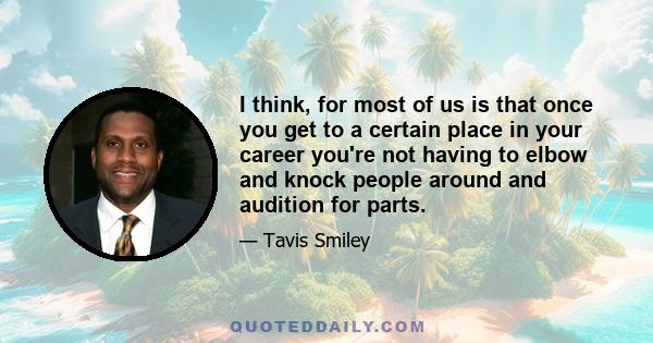 I think, for most of us is that once you get to a certain place in your career you're not having to elbow and knock people around and audition for parts.