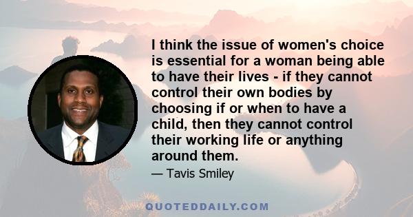 I think the issue of women's choice is essential for a woman being able to have their lives - if they cannot control their own bodies by choosing if or when to have a child, then they cannot control their working life