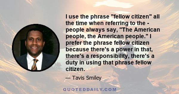 I use the phrase fellow citizen all the time when referring to the - people always say, The American people, the American people. I prefer the phrase fellow citizen because there's a power in that, there's a