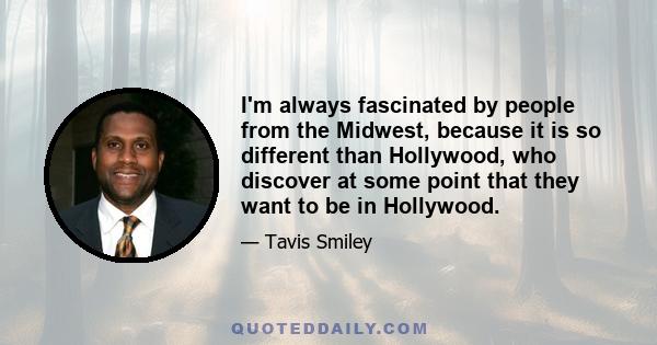 I'm always fascinated by people from the Midwest, because it is so different than Hollywood, who discover at some point that they want to be in Hollywood.