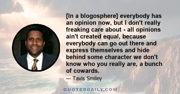 [In a blogosphere] everybody has an opinion now, but I don't really freaking care about - all opinions ain't created equal, because everybody can go out there and express themselves and hide behind some character we