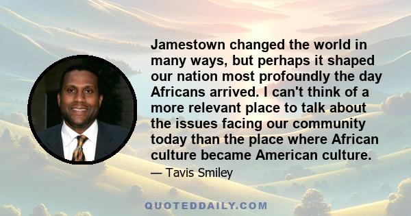 Jamestown changed the world in many ways, but perhaps it shaped our nation most profoundly the day Africans arrived. I can't think of a more relevant place to talk about the issues facing our community today than the