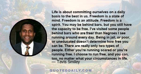 Life is about committing ourselves on a daily basis to the best in us. Freedom is a state of mind. Freedom is an attitude. Freedom is a spirit. You may be behind bars, but you still have the capacity to be free. I've