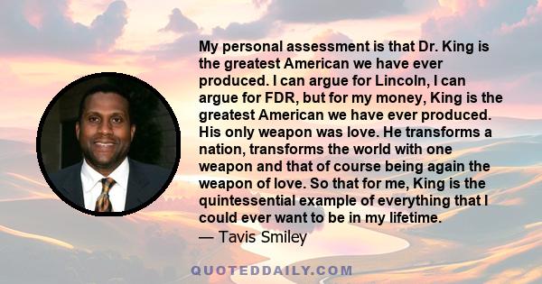 My personal assessment is that Dr. King is the greatest American we have ever produced. I can argue for Lincoln, I can argue for FDR, but for my money, King is the greatest American we have ever produced. His only