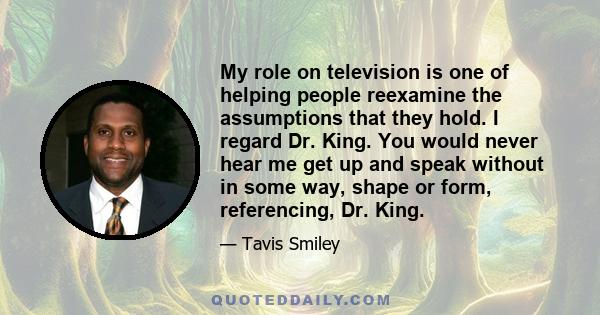 My role on television is one of helping people reexamine the assumptions that they hold. I regard Dr. King. You would never hear me get up and speak without in some way, shape or form, referencing, Dr. King.