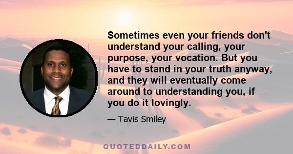 Sometimes even your friends don't understand your calling, your purpose, your vocation. But you have to stand in your truth anyway, and they will eventually come around to understanding you, if you do it lovingly.