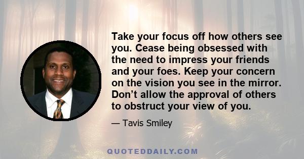 Take your focus off how others see you. Cease being obsessed with the need to impress your friends and your foes. Keep your concern on the vision you see in the mirror. Don’t allow the approval of others to obstruct