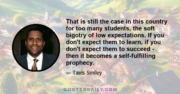 That is still the case in this country for too many students, the soft bigotry of low expectations. If you don't expect them to learn, if you don't expect them to succeed - then it becomes a self-fulfilling prophecy.