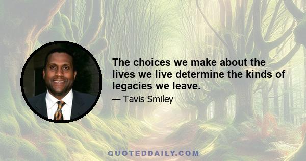 The choices we make about the lives we live determine the kinds of legacies we leave.