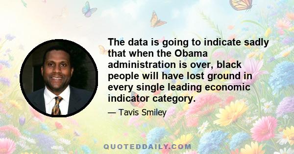 The data is going to indicate sadly that when the Obama administration is over, black people will have lost ground in every single leading economic indicator category.