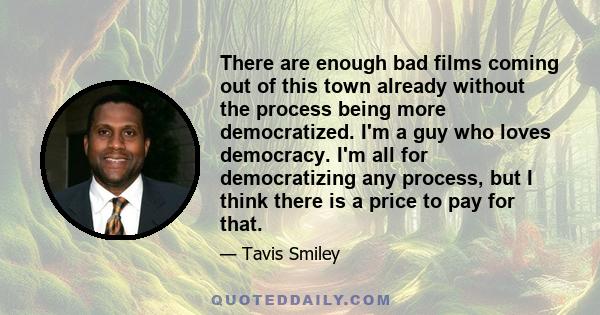 There are enough bad films coming out of this town already without the process being more democratized. I'm a guy who loves democracy. I'm all for democratizing any process, but I think there is a price to pay for that.