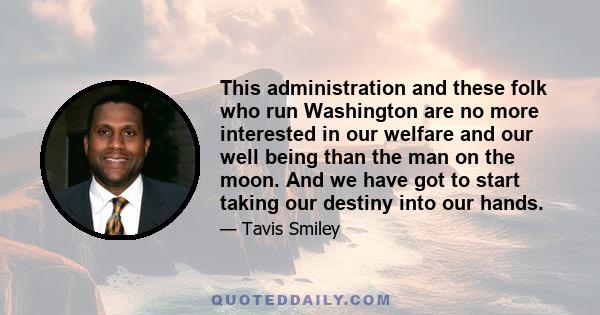 This administration and these folk who run Washington are no more interested in our welfare and our well being than the man on the moon. And we have got to start taking our destiny into our hands.